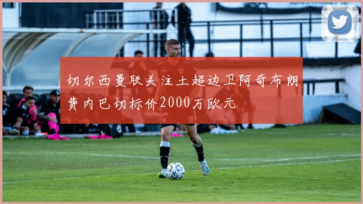 切尔西曼联关注土超边卫阿奇布朗费内巴切标价2000万欧元