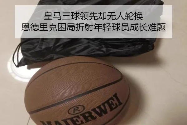 皇马三球领先却无人轮换 恩德里克困局折射年轻球员成长难题