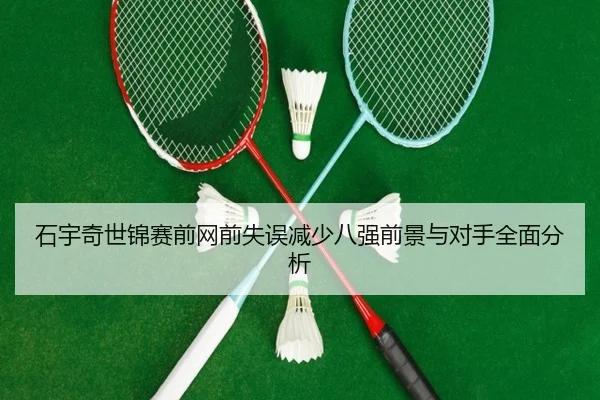 石宇奇世锦赛前网前失误减少八强前景与对手全面分析